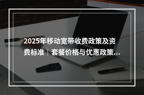 2025年移动宽带收费政策及资费标准｜套餐价格与优惠政策解读