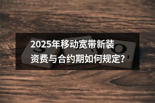 2025年移动宽带新装资费与合约期如何规定？