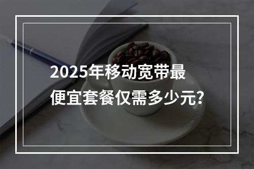 2025年移动宽带最便宜套餐仅需多少元？