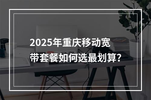 2025年重庆移动宽带套餐如何选最划算？