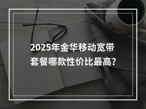 2025年金华移动宽带套餐哪款性价比最高？