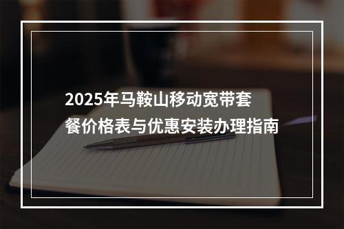 2025年马鞍山移动宽带套餐价格表与优惠安装办理指南