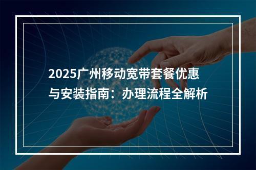 2025广州移动宽带套餐优惠与安装指南：办理流程全解析