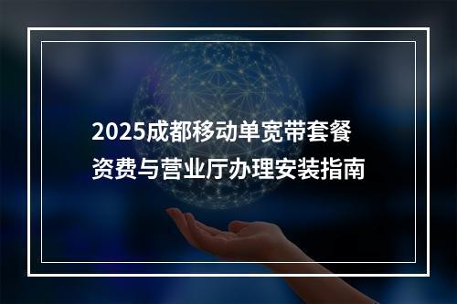 2025成都移动单宽带套餐资费与营业厅办理安装指南