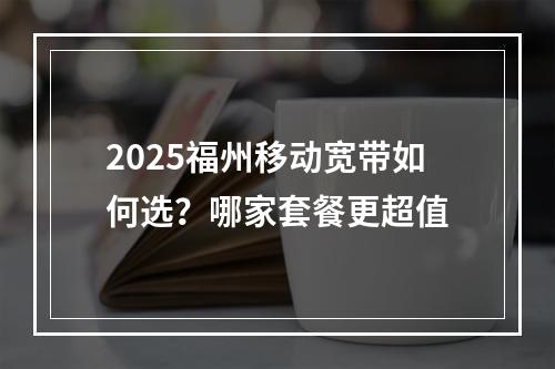 2025福州移动宽带如何选？哪家套餐更超值