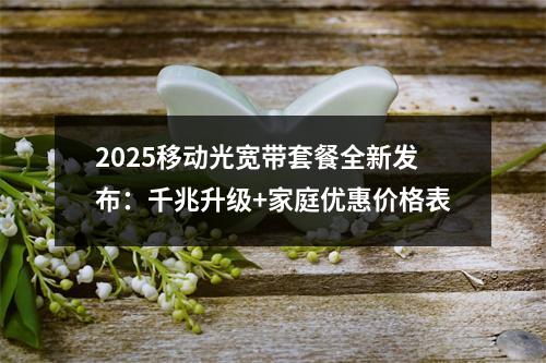 2025移动光宽带套餐全新发布：千兆升级+家庭优惠价格表