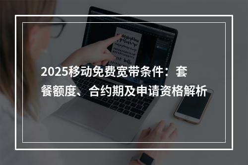 2025移动免费宽带条件：套餐额度、合约期及申请资格解析