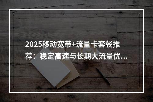 2025移动宽带+流量卡套餐推荐：稳定高速与长期大流量优惠