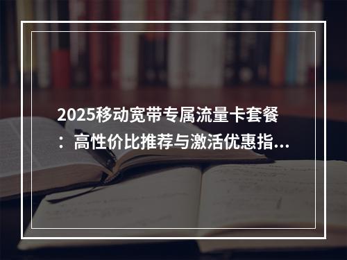2025移动宽带专属流量卡套餐：高性价比推荐与激活优惠指南