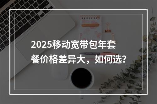 2025移动宽带包年套餐价格差异大，如何选？
