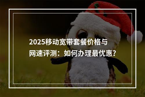 2025移动宽带套餐价格与网速评测：如何办理最优惠？