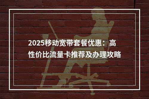 2025移动宽带套餐优惠：高性价比流量卡推荐及办理攻略