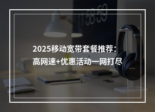 2025移动宽带套餐推荐：高网速+优惠活动一网打尽