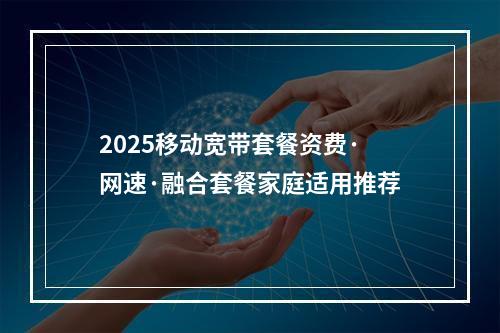 2025移动宽带套餐资费·网速·融合套餐家庭适用推荐