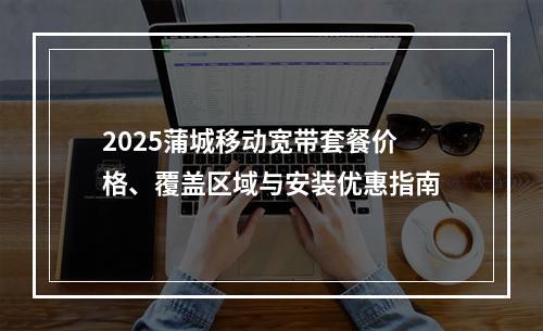 2025蒲城移动宽带套餐价格、覆盖区域与安装优惠指南