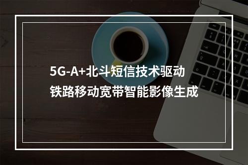 5G-A+北斗短信技术驱动铁路移动宽带智能影像生成