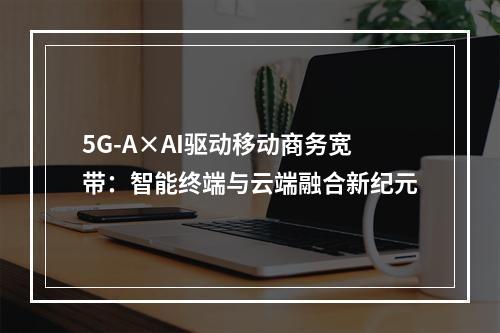 5G-A×AI驱动移动商务宽带：智能终端与云端融合新纪元