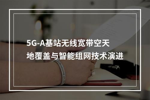 5G-A基站无线宽带空天地覆盖与智能组网技术演进