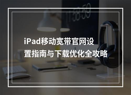iPad移动宽带官网设置指南与下载优化全攻略