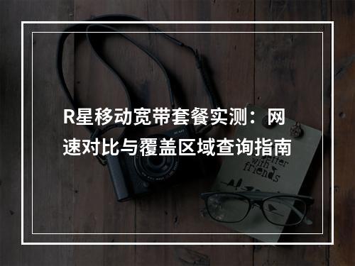R星移动宽带套餐实测：网速对比与覆盖区域查询指南