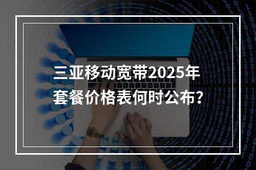 三亚移动宽带2025年套餐价格表何时公布？