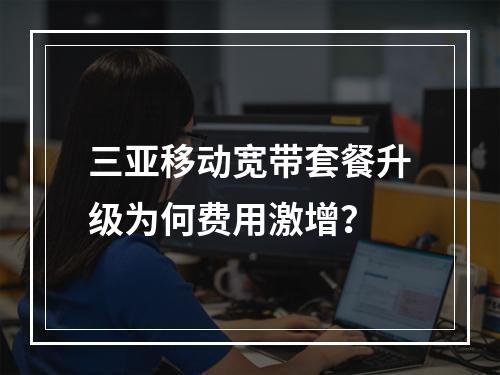 三亚移动宽带套餐升级为何费用激增？