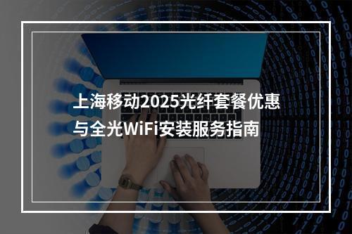 上海移动2025光纤套餐优惠与全光WiFi安装服务指南