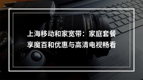 上海移动和家宽带：家庭套餐享魔百和优惠与高清电视畅看