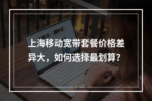 上海移动宽带套餐价格差异大，如何选择最划算？