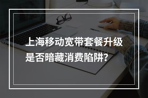 上海移动宽带套餐升级是否暗藏消费陷阱？