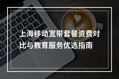 上海移动宽带套餐资费对比与教育服务优选指南