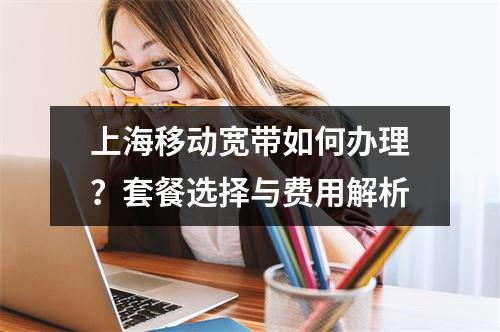 上海移动宽带如何办理？套餐选择与费用解析