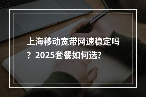上海移动宽带网速稳定吗？2025套餐如何选？