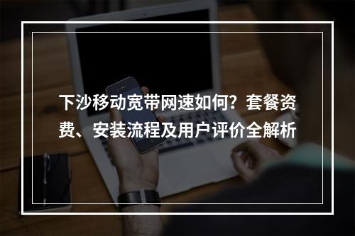 下沙移动宽带网速如何？套餐资费、安装流程及用户评价全解析