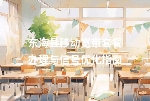 东海县移动宽带套餐办理与信号优化指南