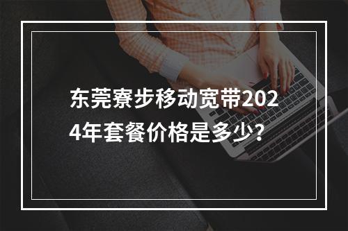 东莞寮步移动宽带2024年套餐价格是多少？