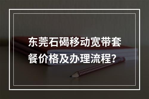 东莞石碣移动宽带套餐价格及办理流程？