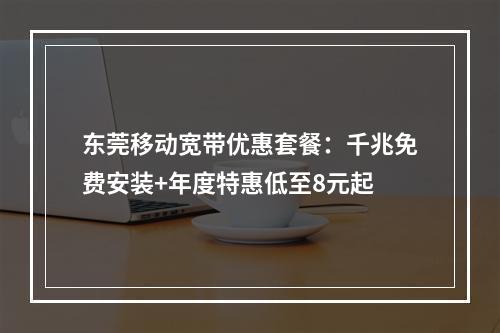 东莞移动宽带优惠套餐：千兆免费安装+年度特惠低至8元起