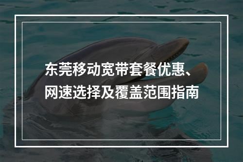 东莞移动宽带套餐优惠、网速选择及覆盖范围指南