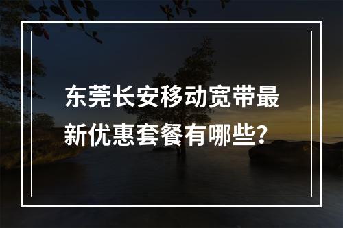 东莞长安移动宽带最新优惠套餐有哪些？