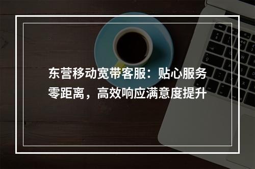 东营移动宽带客服：贴心服务零距离，高效响应满意度提升