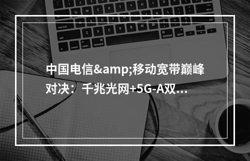 中国电信&移动宽带巅峰对决：千兆光网+5G-A双擎加速智慧生活
