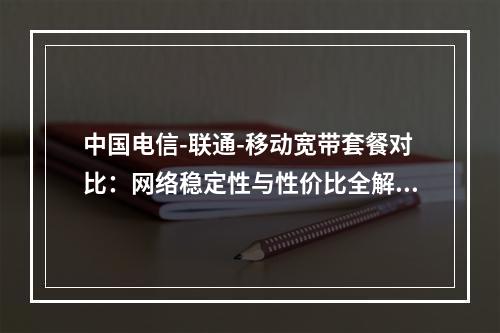 中国电信-联通-移动宽带套餐对比：网络稳定性与性价比全解析