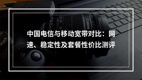 中国电信与移动宽带对比：网速、稳定性及套餐性价比测评