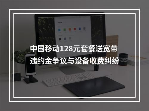 中国移动128元套餐送宽带违约金争议与设备收费纠纷