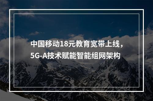 中国移动18元教育宽带上线，5G-A技术赋能智能组网架构