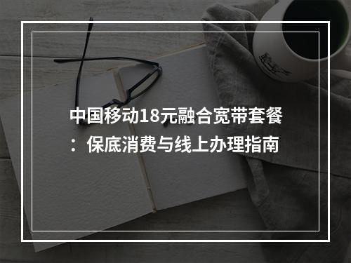 中国移动18元融合宽带套餐：保底消费与线上办理指南