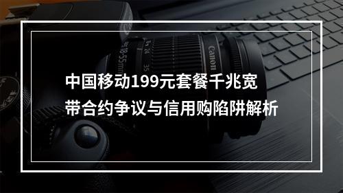 中国移动199元套餐千兆宽带合约争议与信用购陷阱解析