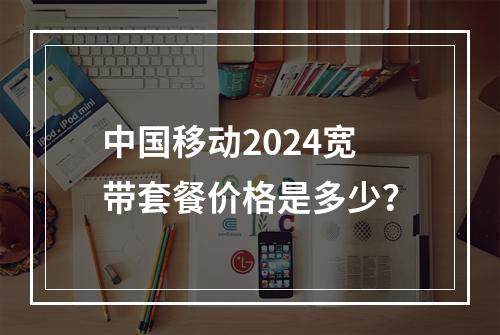 中国移动2024宽带套餐价格是多少？