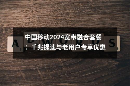 中国移动2024宽带融合套餐：千兆提速与老用户专享优惠